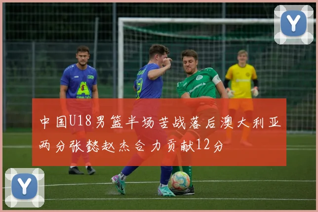 中国U18男篮半场苦战落后澳大利亚两分张懿赵杰合力贡献12分