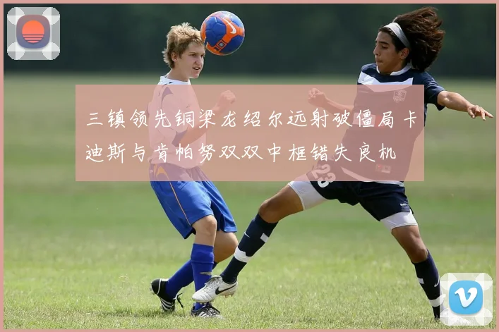 三镇领先铜梁龙绍尔远射破僵局卡迪斯与肯帕努双双中框错失良机